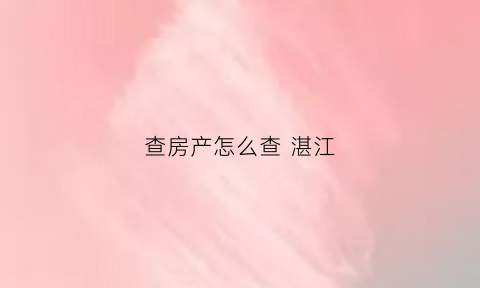 查房产怎么查湛江(湛江怎么查楼盘备案价)